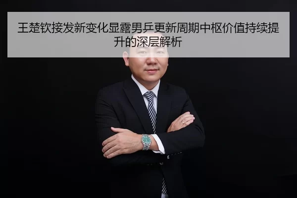 王楚钦接发新变化显露男乒更新周期中枢价值持续提升的深层解析