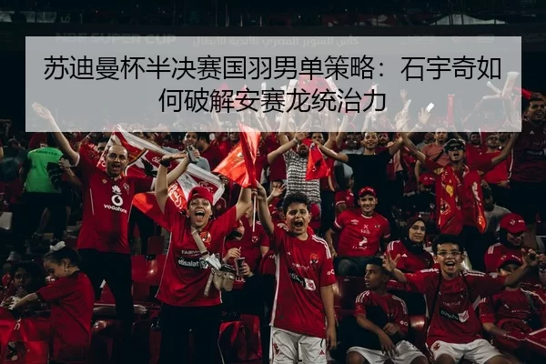 苏迪曼杯半决赛国羽男单策略：石宇奇如何破解安赛龙统治力