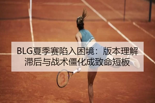 BLG夏季赛陷入困境：版本理解滞后与战术僵化成致命短板